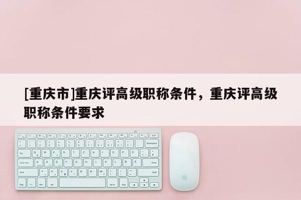 [重慶市]重慶評高級職稱條件，重慶評高級職稱條件要求