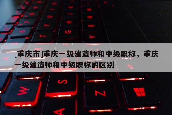 [重慶市]重慶一級建造師和中級職稱，重慶一級建造師和中級職稱的區別