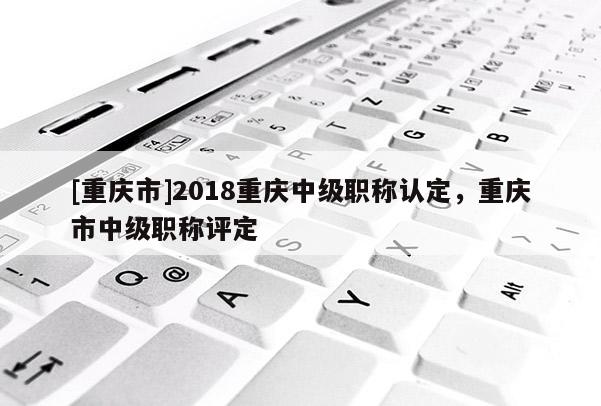 [重慶市]2018重慶中級職稱認定，重慶市中級職稱評定