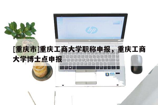 [重慶市]重慶工商大學(xué)職稱申報(bào)，重慶工商大學(xué)博士點(diǎn)申報(bào)