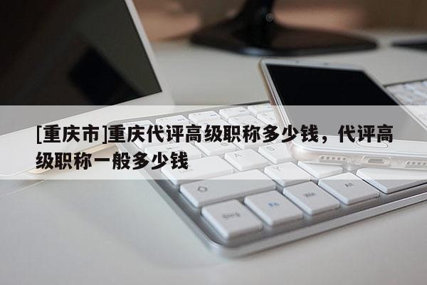 [重慶市]重慶代評高級職稱多少錢，代評高級職稱一般多少錢
