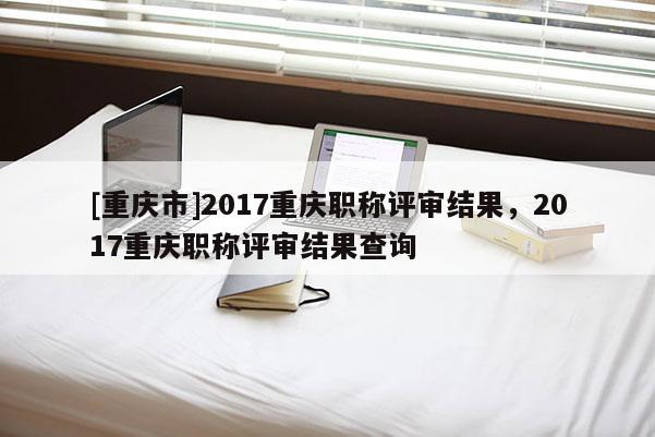 [重慶市]2017重慶職稱評審結(jié)果，2017重慶職稱評審結(jié)果查詢
