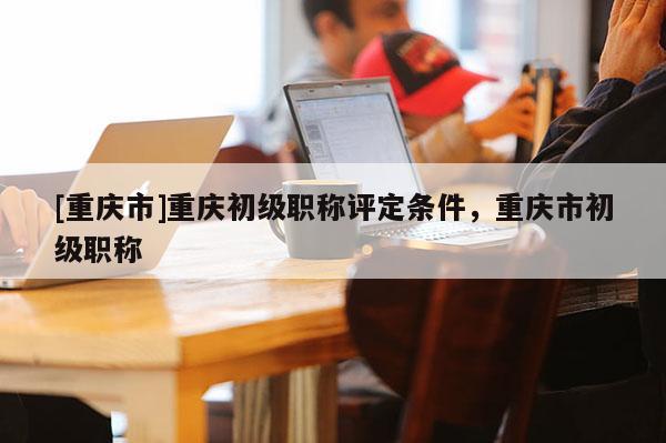 [重慶市]重慶初級職稱評定條件，重慶市初級職稱