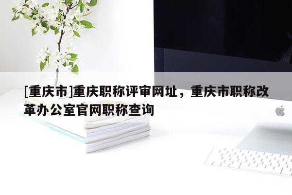 [重慶市]重慶職稱評審網址，重慶市職稱改革辦公室官網職稱查詢
