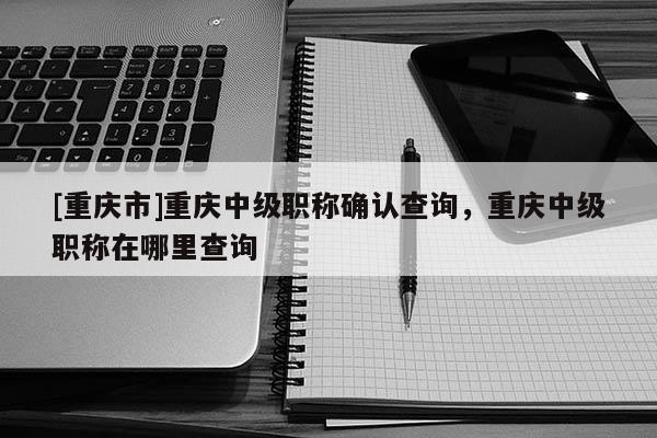 [重慶市]重慶中級職稱確認查詢，重慶中級職稱在哪里查詢