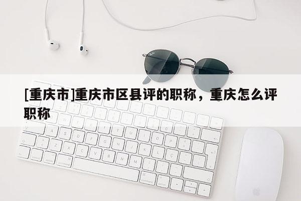 [重慶市]重慶市區(qū)縣評的職稱，重慶怎么評職稱