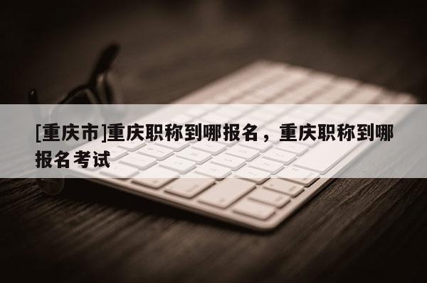 [重慶市]重慶職稱到哪報名，重慶職稱到哪報名考試