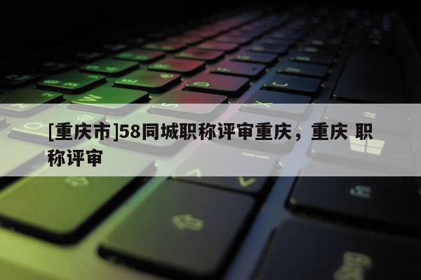 [重慶市]58同城職稱評審重慶，重慶 職稱評審