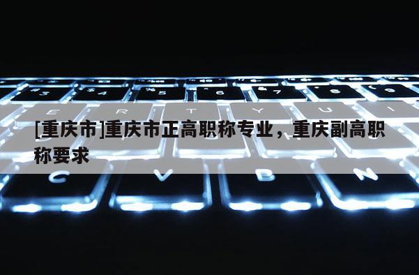 [重慶市]重慶市正高職稱專業，重慶副高職稱要求