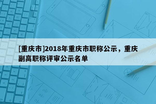 [重慶市]2018年重慶市職稱公示，重慶副高職稱評(píng)審公示名單