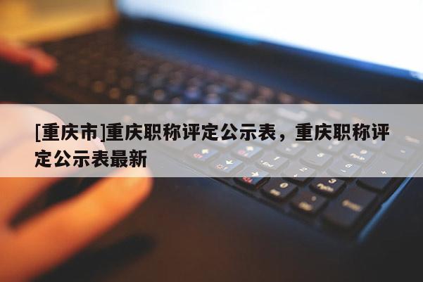 [重慶市]重慶職稱評定公示表，重慶職稱評定公示表最新