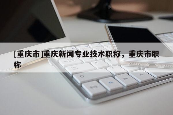 [重慶市]重慶新聞專業技術職稱，重慶市職稱