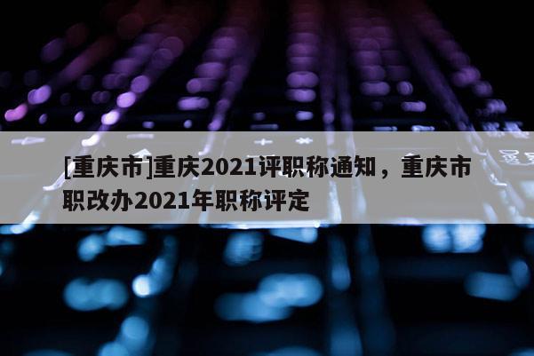 [重慶市]重慶2021評職稱通知，重慶市職改辦2021年職稱評定