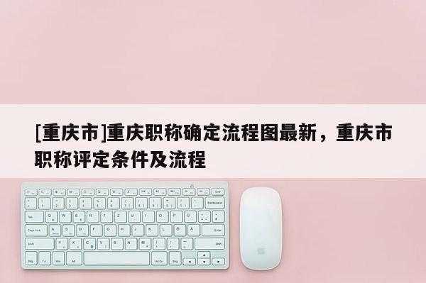 [重慶市]重慶職稱確定流程圖最新，重慶市職稱評定條件及流程