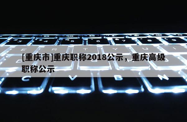 [重慶市]重慶職稱2018公示，重慶高級職稱公示