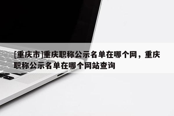 [重慶市]重慶職稱公示名單在哪個網，重慶職稱公示名單在哪個網站查詢