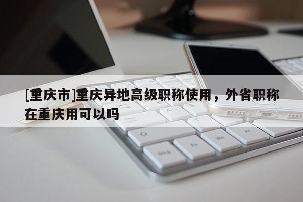 [重慶市]重慶異地高級職稱使用，外省職稱在重慶用可以嗎