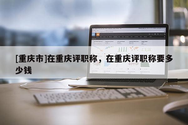 [重慶市]在重慶評職稱，在重慶評職稱要多少錢