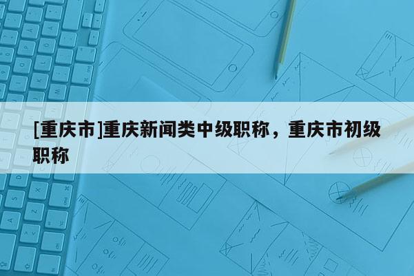 [重慶市]重慶新聞類中級職稱，重慶市初級職稱