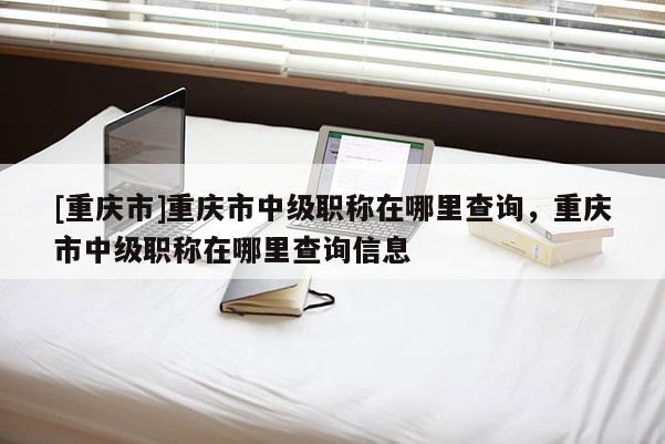 [重慶市]重慶市中級職稱在哪里查詢，重慶市中級職稱在哪里查詢信息