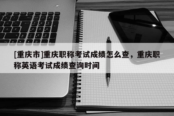 [重慶市]重慶職稱考試成績怎么查，重慶職稱英語考試成績查詢時間