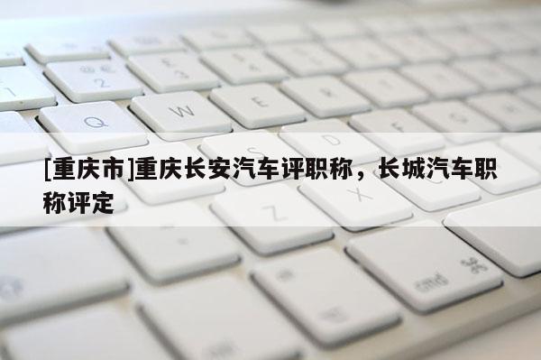 [重慶市]重慶長安汽車評職稱，長城汽車職稱評定