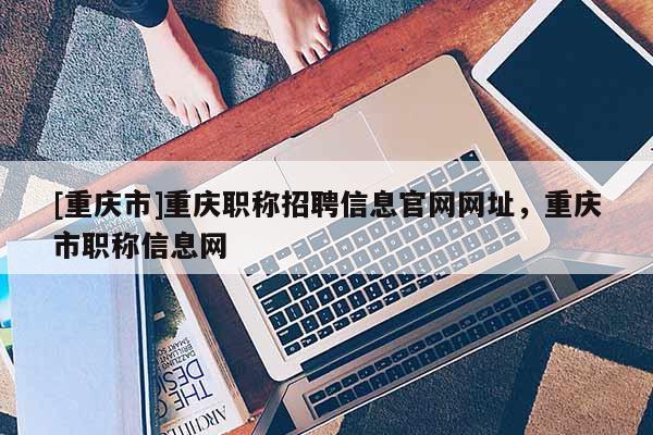 [重慶市]重慶職稱招聘信息官網網址，重慶市職稱信息網