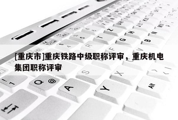 [重慶市]重慶鐵路中級職稱評審，重慶機電集團職稱評審