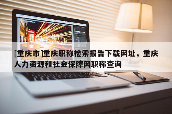 [重慶市]重慶職稱檢索報(bào)告下載網(wǎng)址，重慶人力資源和社會(huì)保障網(wǎng)職稱查詢