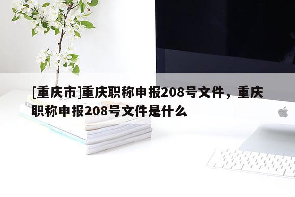 [重慶市]重慶職稱申報208號文件，重慶職稱申報208號文件是什么