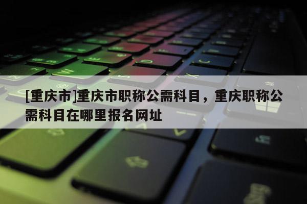 [重慶市]重慶市職稱公需科目，重慶職稱公需科目在哪里報名網址
