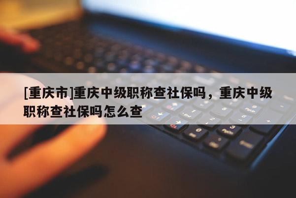 [重慶市]重慶中級職稱查社保嗎，重慶中級職稱查社保嗎怎么查