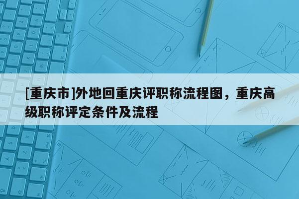 [重慶市]外地回重慶評(píng)職稱流程圖，重慶高級(jí)職稱評(píng)定條件及流程