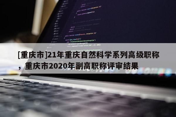 [重慶市]21年重慶自然科學系列高級職稱，重慶市2020年副高職稱評審結果