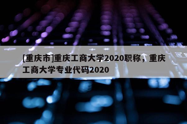 [重慶市]重慶工商大學2020職稱，重慶工商大學專業代碼2020