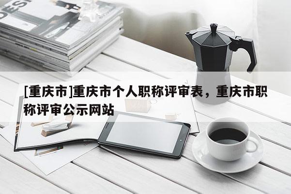 [重慶市]重慶市個(gè)人職稱評(píng)審表，重慶市職稱評(píng)審公示網(wǎng)站