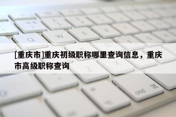 [重慶市]重慶初級(jí)職稱哪里查詢信息，重慶市高級(jí)職稱查詢
