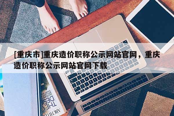 [重慶市]重慶造價職稱公示網站官網，重慶造價職稱公示網站官網下載
