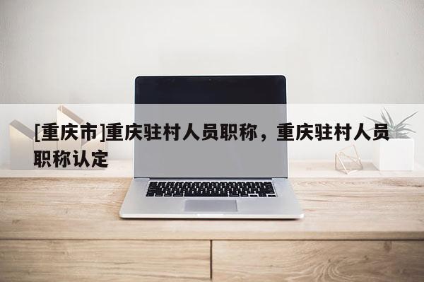 [重慶市]重慶駐村人員職稱，重慶駐村人員職稱認定