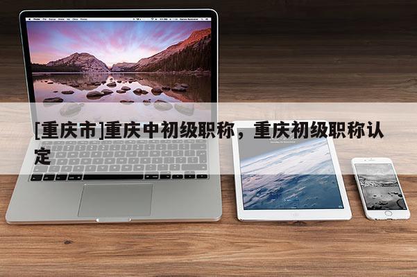 [重慶市]重慶中初級職稱，重慶初級職稱認定