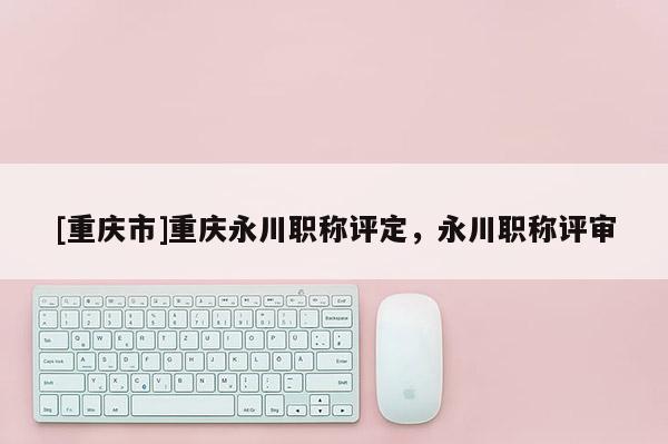 [重慶市]重慶永川職稱評(píng)定，永川職稱評(píng)審