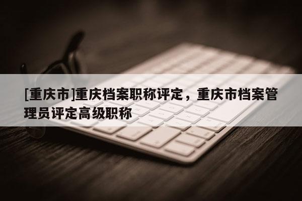[重慶市]重慶檔案職稱評定，重慶市檔案管理員評定高級職稱