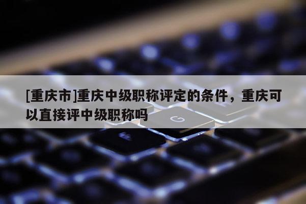 [重慶市]重慶中級職稱評定的條件，重慶可以直接評中級職稱嗎