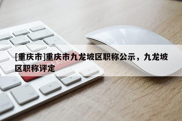 [重慶市]重慶市九龍坡區職稱公示，九龍坡區職稱評定