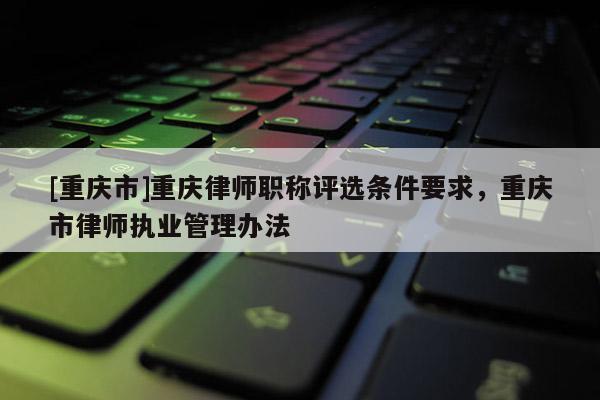 [重慶市]重慶律師職稱評選條件要求，重慶市律師執業管理辦法
