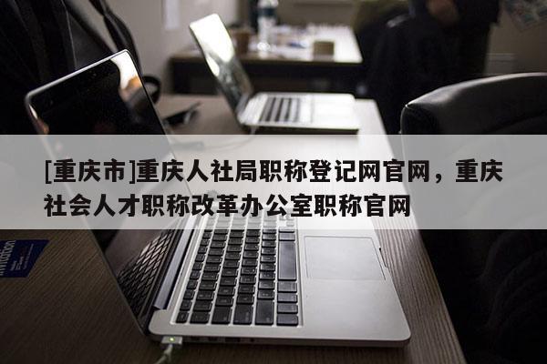 [重慶市]重慶人社局職稱登記網官網，重慶社會人才職稱改革辦公室職稱官網