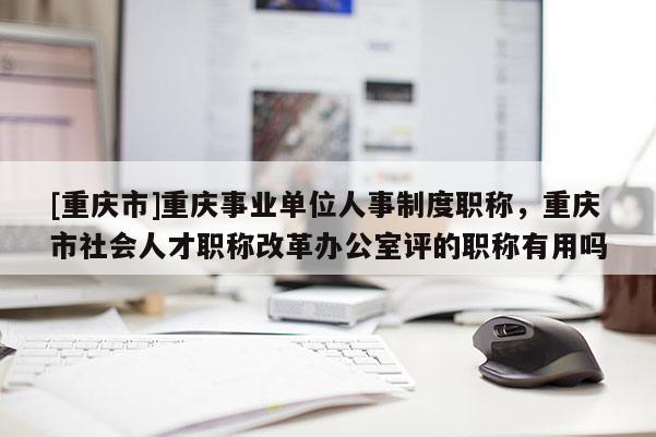 [重慶市]重慶事業(yè)單位人事制度職稱，重慶市社會人才職稱改革辦公室評的職稱有用嗎