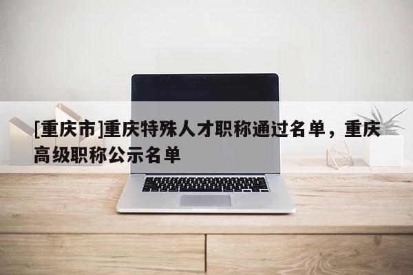 [重慶市]重慶特殊人才職稱通過名單，重慶高級職稱公示名單