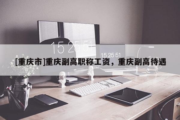 [重慶市]重慶副高職稱工資，重慶副高待遇