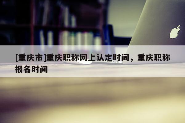 [重慶市]重慶職稱網(wǎng)上認定時間，重慶職稱報名時間